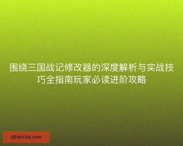 围绕三国战记修改器的深度解析与实战技巧全指南玩家必读进阶攻略
