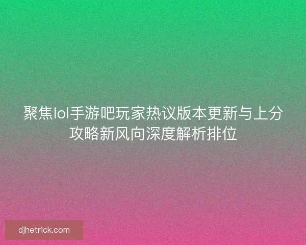 聚焦lol手游吧玩家热议版本更新与上分攻略新风向深度解析排位