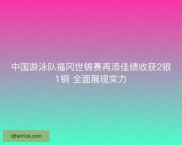中国游泳队福冈世锦赛再添佳绩收获2银1铜 全面展现实力