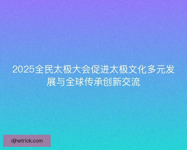 2025全民太极大会促进太极文化多元发展与全球传承创新交流
