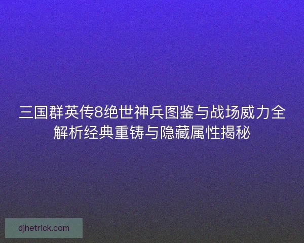 三国群英传8绝世神兵图鉴与战场威力全解析经典重铸与隐藏属性揭秘