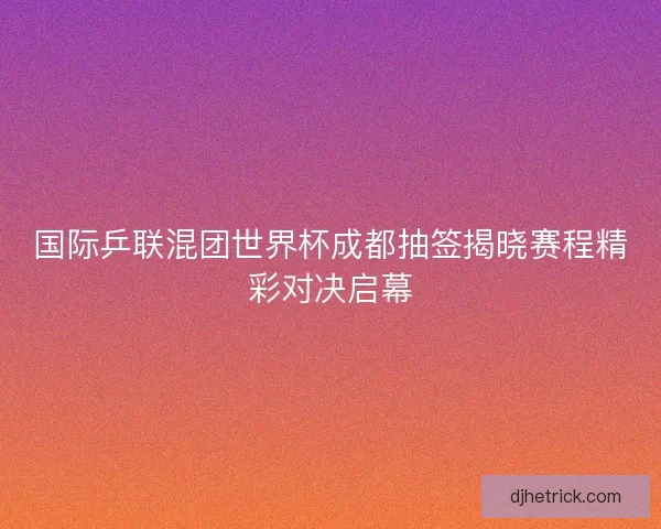 国际乒联混团世界杯成都抽签揭晓赛程精彩对决启幕