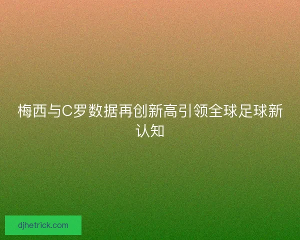 梅西与C罗数据再创新高引领全球足球新认知