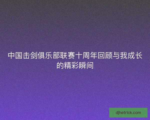 中国击剑俱乐部联赛十周年回顾与我成长的精彩瞬间