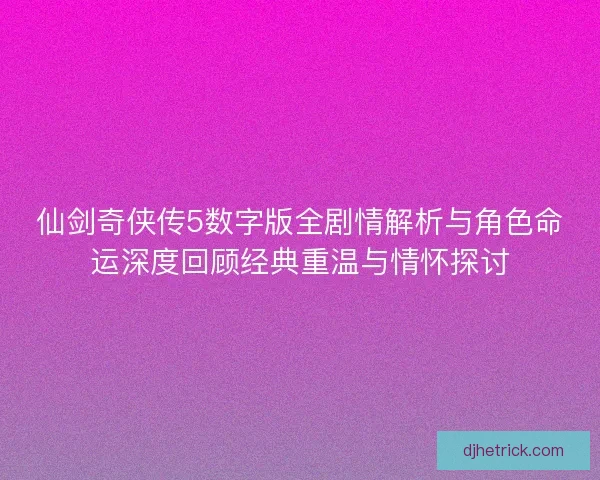 仙剑奇侠传5数字版全剧情解析与角色命运深度回顾经典重温与情怀探讨