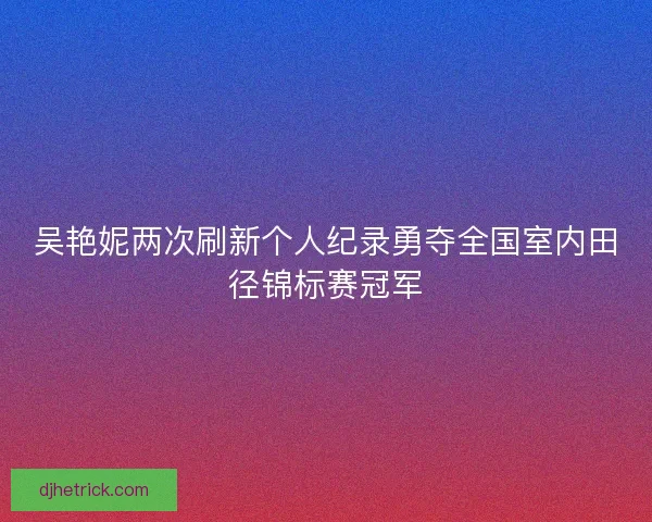 吴艳妮两次刷新个人纪录勇夺全国室内田径锦标赛冠军